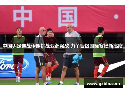 中国男足迎战伊朗挑战亚洲强敌 力争晋级国际赛场新高度
